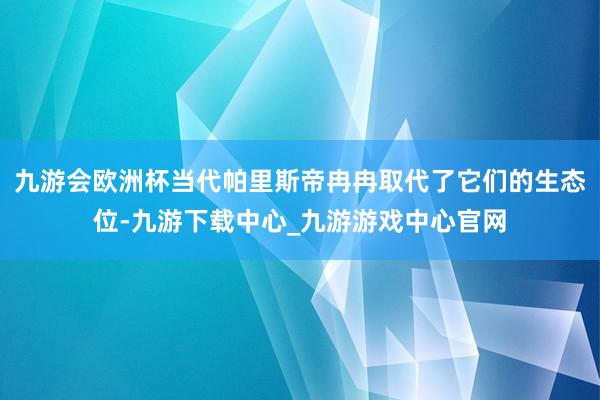 九游会欧洲杯当代帕里斯帝冉冉取代了它们的生态位-九游下载中心_九游游戏中心官网