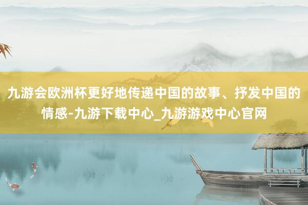 九游会欧洲杯更好地传递中国的故事、抒发中国的情感-九游下载中心_九游游戏中心官网