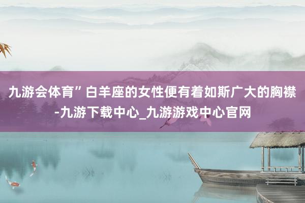 九游会体育”白羊座的女性便有着如斯广大的胸襟-九游下载中心_九游游戏中心官网