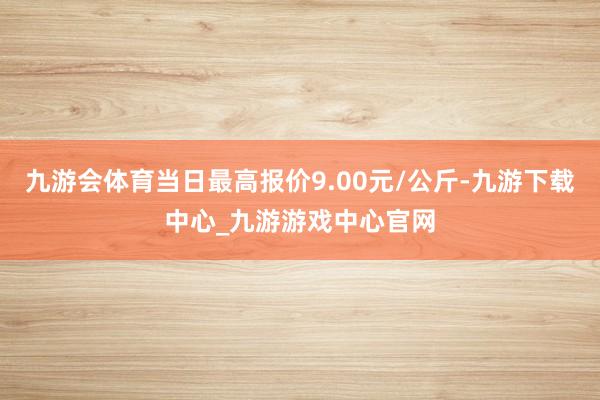 九游会体育当日最高报价9.00元/公斤-九游下载中心_九游游戏中心官网