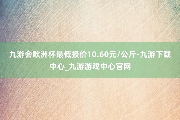 九游会欧洲杯最低报价10.60元/公斤-九游下载中心_九游游戏中心官网