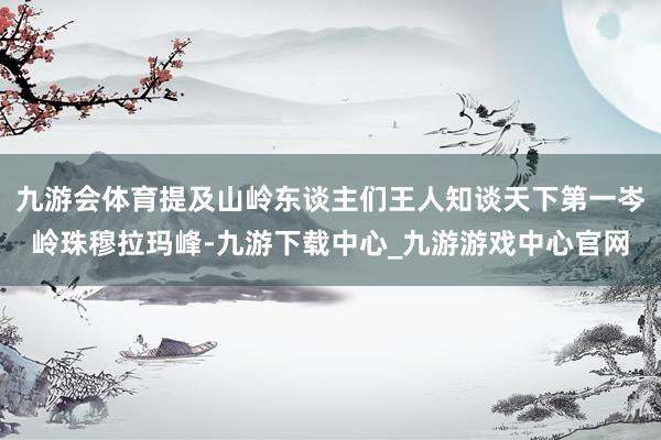 九游会体育提及山岭东谈主们王人知谈天下第一岑岭珠穆拉玛峰-九游下载中心_九游游戏中心官网