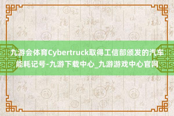 九游会体育Cybertruck取得工信部颁发的汽车能耗记号-九游下载中心_九游游戏中心官网