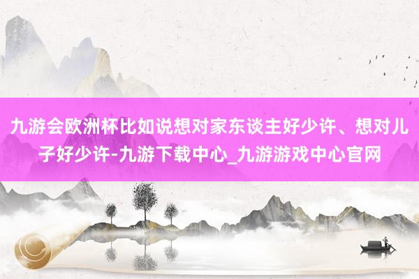 九游会欧洲杯比如说想对家东谈主好少许、想对儿子好少许-九游下载中心_九游游戏中心官网