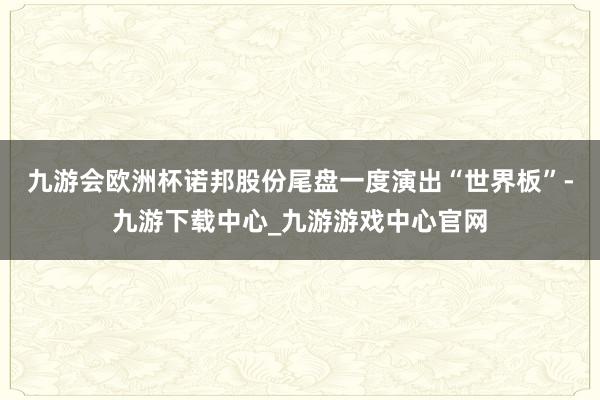 九游会欧洲杯诺邦股份尾盘一度演出“世界板”-九游下载中心_九游游戏中心官网