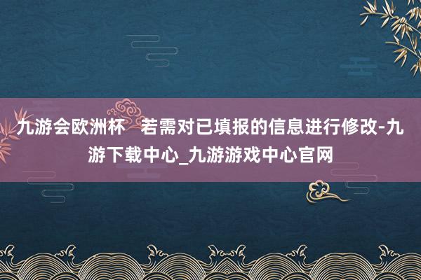 九游会欧洲杯   若需对已填报的信息进行修改-九游下载中心_九游游戏中心官网