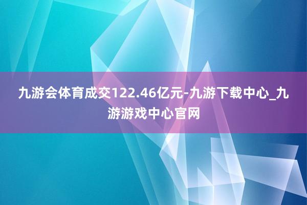 九游会体育成交122.46亿元-九游下载中心_九游游戏中心官网