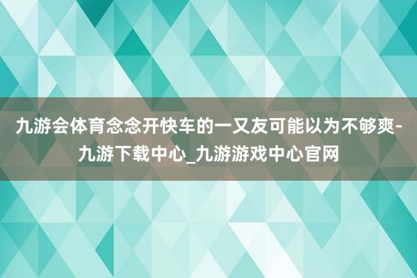 九游会体育念念开快车的一又友可能以为不够爽-九游下载中心_九游游戏中心官网