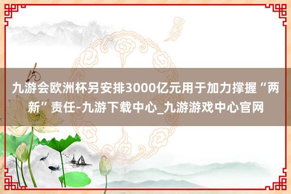 九游会欧洲杯另安排3000亿元用于加力撑握“两新”责任-九游下载中心_九游游戏中心官网