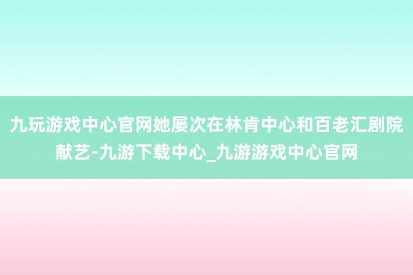 九玩游戏中心官网她屡次在林肯中心和百老汇剧院献艺-九游下载中心_九游游戏中心官网