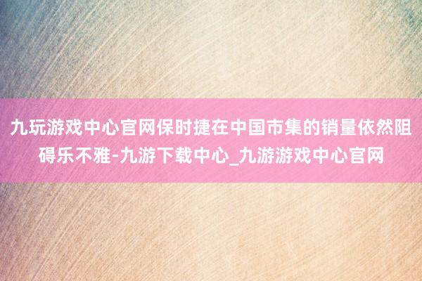 九玩游戏中心官网保时捷在中国市集的销量依然阻碍乐不雅-九游下载中心_九游游戏中心官网