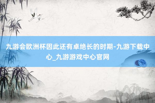 九游会欧洲杯因此还有卓绝长的时期-九游下载中心_九游游戏中心官网