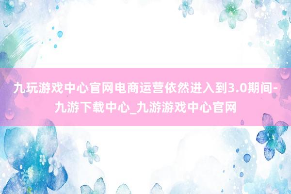 九玩游戏中心官网电商运营依然进入到3.0期间-九游下载中心_九游游戏中心官网