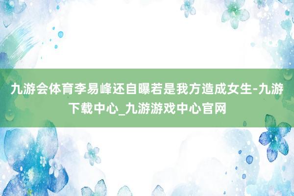 九游会体育李易峰还自曝若是我方造成女生-九游下载中心_九游游戏中心官网