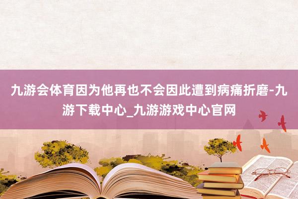 九游会体育因为他再也不会因此遭到病痛折磨-九游下载中心_九游游戏中心官网