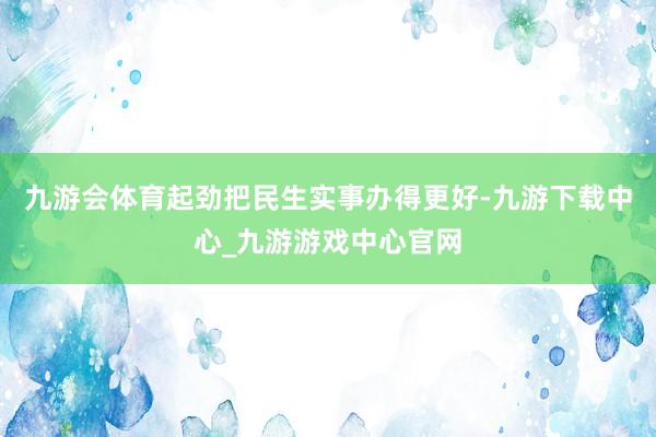 九游会体育起劲把民生实事办得更好-九游下载中心_九游游戏中心官网