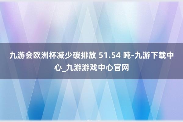 九游会欧洲杯减少碳排放 51.54 吨-九游下载中心_九游游戏中心官网