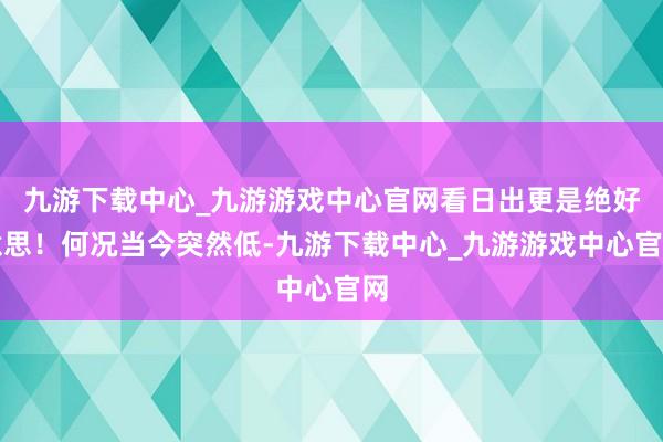 九游下载中心_九游游戏中心官网看日出更是绝好意思！何况当今突然低-九游下载中心_九游游戏中心官网