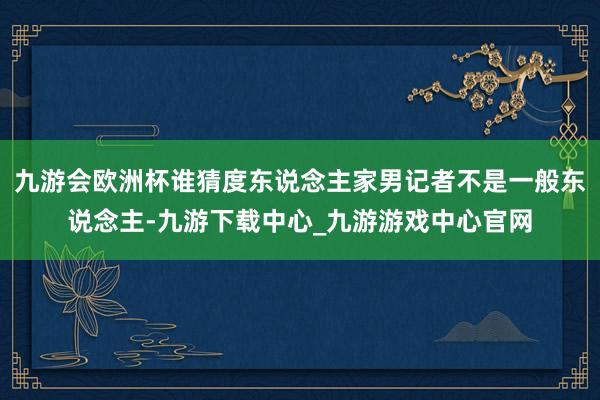 九游会欧洲杯谁猜度东说念主家男记者不是一般东说念主-九游下载中心_九游游戏中心官网