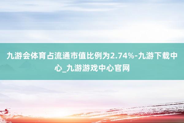 九游会体育占流通市值比例为2.74%-九游下载中心_九游游戏中心官网