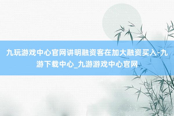 九玩游戏中心官网讲明融资客在加大融资买入-九游下载中心_九游游戏中心官网