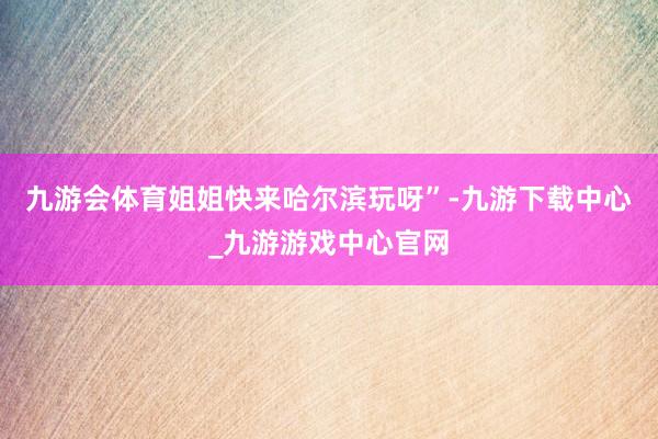 九游会体育姐姐快来哈尔滨玩呀”-九游下载中心_九游游戏中心官网