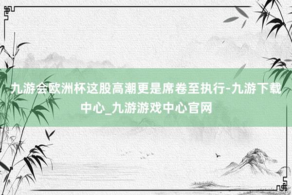 九游会欧洲杯这股高潮更是席卷至执行-九游下载中心_九游游戏中心官网