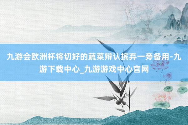 九游会欧洲杯将切好的蔬菜辩认摈弃一旁备用-九游下载中心_九游游戏中心官网