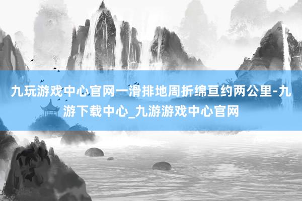 九玩游戏中心官网一滑排地周折绵亘约两公里-九游下载中心_九游游戏中心官网