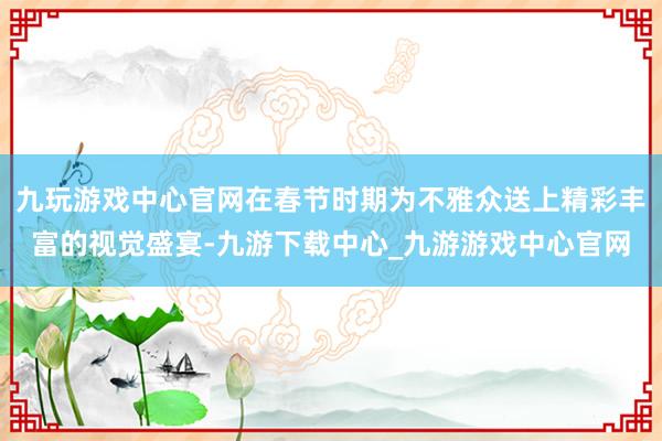 九玩游戏中心官网在春节时期为不雅众送上精彩丰富的视觉盛宴-九游下载中心_九游游戏中心官网