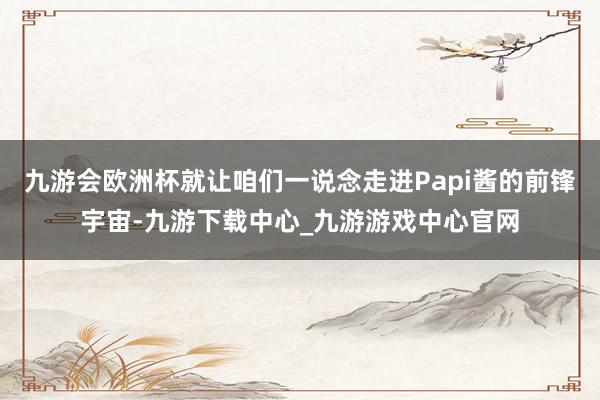 九游会欧洲杯就让咱们一说念走进Papi酱的前锋宇宙-九游下载中心_九游游戏中心官网