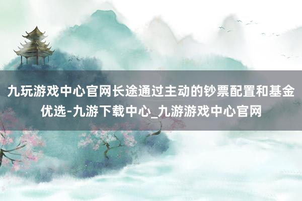 九玩游戏中心官网长途通过主动的钞票配置和基金优选-九游下载中心_九游游戏中心官网