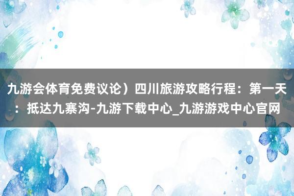 九游会体育免费议论）四川旅游攻略行程：第一天：抵达九寨沟-九游下载中心_九游游戏中心官网