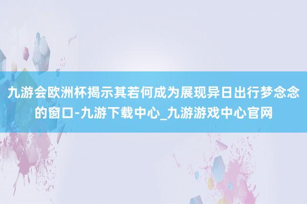 九游会欧洲杯揭示其若何成为展现异日出行梦念念的窗口-九游下载中心_九游游戏中心官网