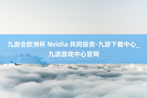 九游会欧洲杯 Nvidia 共同投资-九游下载中心_九游游戏中心官网