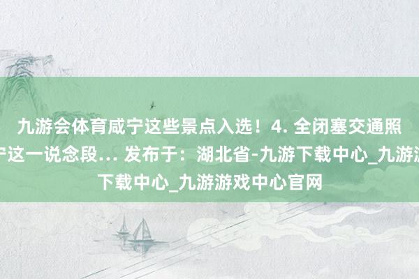 九游会体育咸宁这些景点入选！4. 全闭塞交通照管！触及咸宁这一说念段… 发布于：湖北省-九游下载中心_九游游戏中心官网