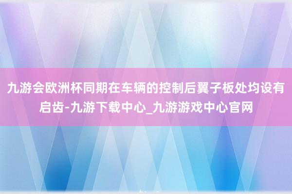 九游会欧洲杯同期在车辆的控制后翼子板处均设有启齿-九游下载中心_九游游戏中心官网