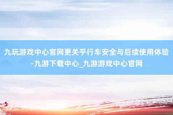 九玩游戏中心官网更关乎行车安全与后续使用体验-九游下载中心_九游游戏中心官网