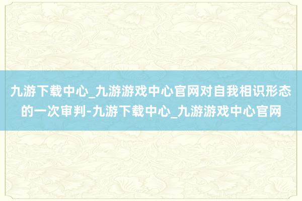 九游下载中心_九游游戏中心官网对自我相识形态的一次审判-九游下载中心_九游游戏中心官网