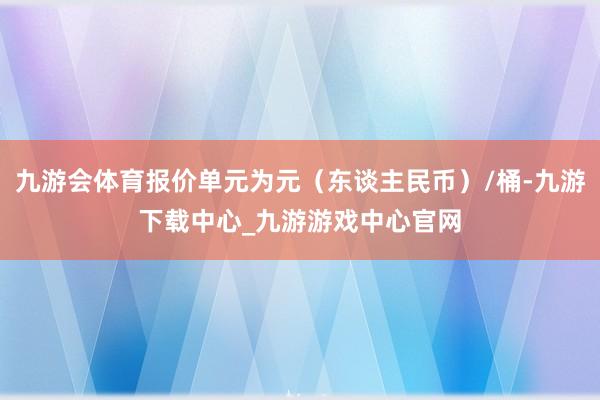 九游会体育报价单元为元（东谈主民币）/桶-九游下载中心_九游游戏中心官网