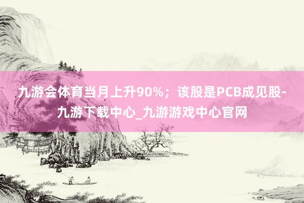 九游会体育当月上升90%；该股是PCB成见股-九游下载中心_九游游戏中心官网