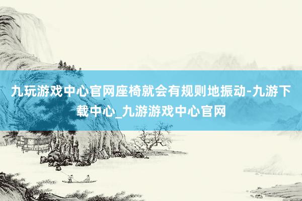 九玩游戏中心官网座椅就会有规则地振动-九游下载中心_九游游戏中心官网