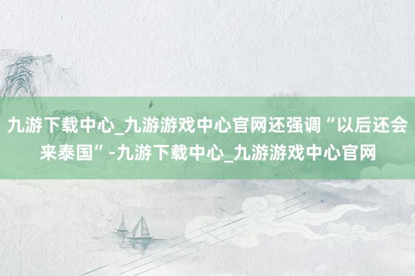 九游下载中心_九游游戏中心官网还强调“以后还会来泰国”-九游下载中心_九游游戏中心官网