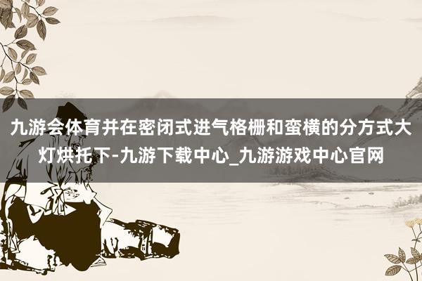 九游会体育并在密闭式进气格栅和蛮横的分方式大灯烘托下-九游下载中心_九游游戏中心官网