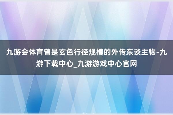 九游会体育曾是玄色行径规模的外传东谈主物-九游下载中心_九游游戏中心官网