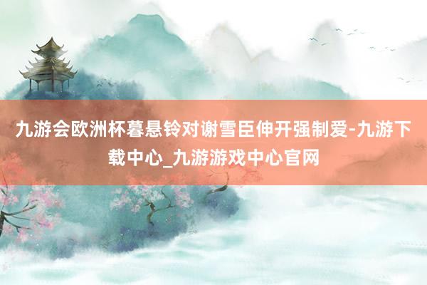 九游会欧洲杯暮悬铃对谢雪臣伸开强制爱-九游下载中心_九游游戏中心官网