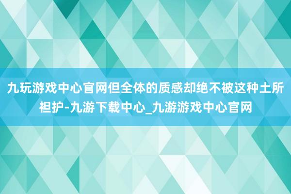 九玩游戏中心官网但全体的质感却绝不被这种土所袒护-九游下载中心_九游游戏中心官网