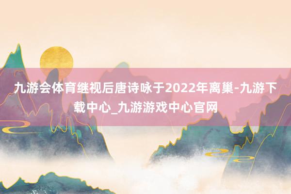 九游会体育继视后唐诗咏于2022年离巢-九游下载中心_九游游戏中心官网