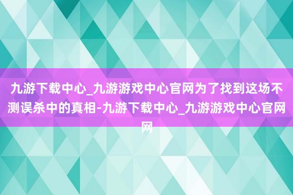 九游下载中心_九游游戏中心官网为了找到这场不测误杀中的真相-九游下载中心_九游游戏中心官网