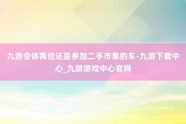 九游会体育但还是参加二手市集的车-九游下载中心_九游游戏中心官网